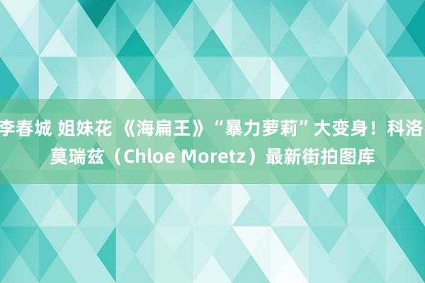 李春城 姐妹花 《海扁王》“暴力萝莉”大变身!科洛·莫瑞兹(Chloe Moretz)最新街拍图库