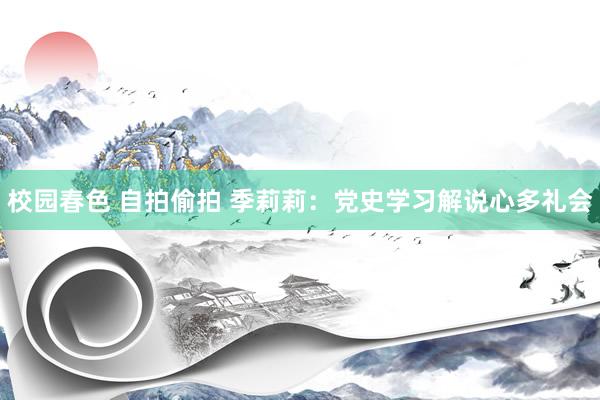 校园春色 自拍偷拍 季莉莉：党史学习解说心多礼会