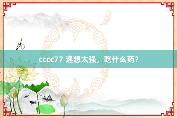 cccc77 逸想太强,吃什么药?