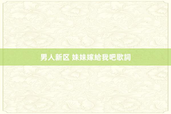 男人新区 妹妹嫁給我吧歌詞