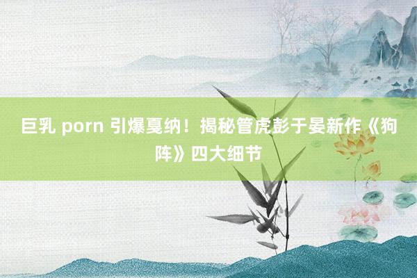 巨乳 porn 引爆戛纳！揭秘管虎彭于晏新作《狗阵》四大细节