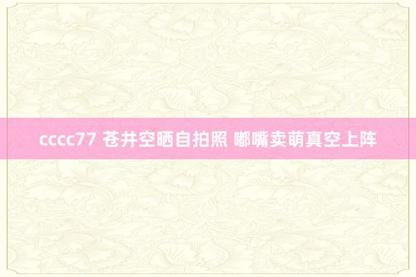 cccc77 苍井空晒自拍照 嘟嘴卖萌真空上阵