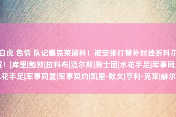 白虎 色情 队记曝克莱黑料！被安排打替补时挫折科尔，并以离队阻扰处理层！|库里|鲍勃|拉科布|迈尔斯|骑士团|水花手足|军事同盟|军事契约|凯里·欧文|亨利·克莱|赫尔穆特·科尔