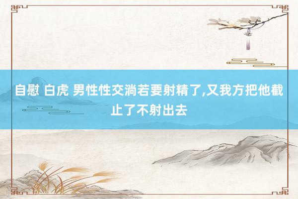 自慰 白虎 男性性交淌若要射精了,又我方把他截止了不射出去