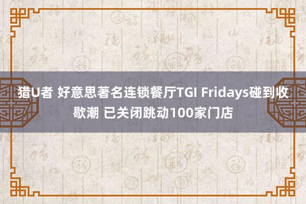 猎U者 好意思著名连锁餐厅TGI Fridays碰到收歇潮 已关闭跳动100家门店