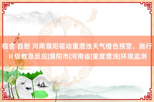 宿舍 自慰 河南濮阳驱动重混浊天气橙色预警，施行Ⅱ级救急反应|濮阳市|河南省|重度混浊|环境监测