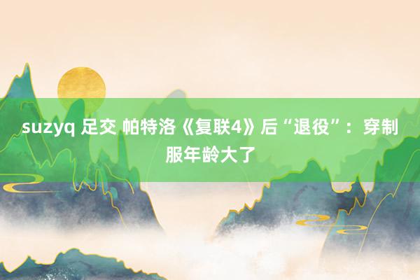 suzyq 足交 帕特洛《复联4》后“退役”：穿制服年龄大了