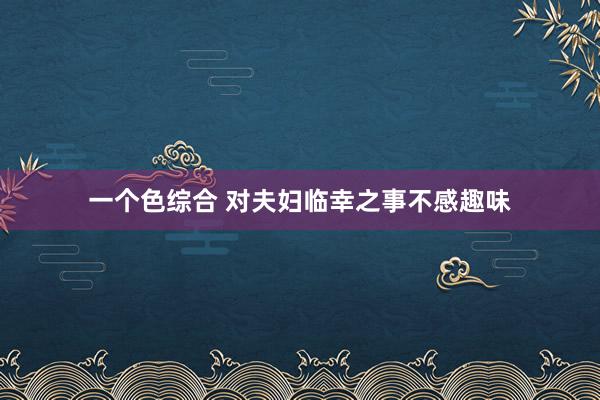 一个色综合 对夫妇临幸之事不感趣味