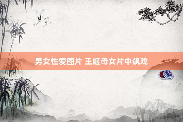 男女性爱图片 王姬母女片中飙戏