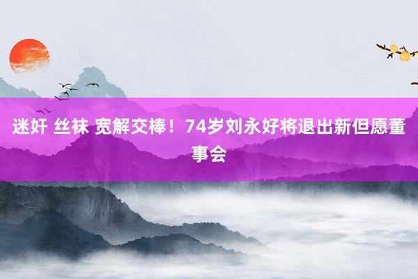 迷奸 丝袜 宽解交棒！74岁刘永好将退出新但愿董事会