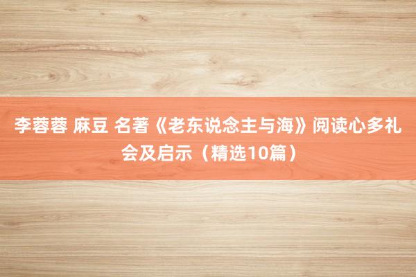 李蓉蓉 麻豆 名著《老东说念主与海》阅读心多礼会及启示（精选10篇）