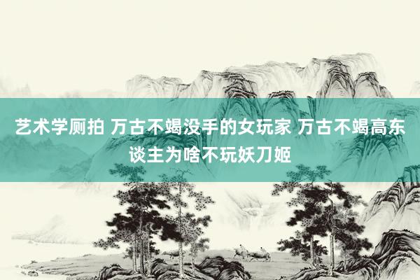 艺术学厕拍 万古不竭没手的女玩家 万古不竭高东谈主为啥不玩妖刀姬