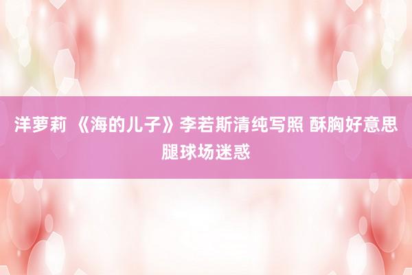 洋萝莉 《海的儿子》李若斯清纯写照 酥胸好意思腿球场迷惑