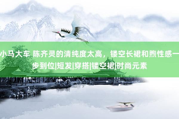 小马大车 陈齐灵的清纯度太高，镂空长裙和煦性感一步到位|短发|穿搭|镂空裙|时尚元素