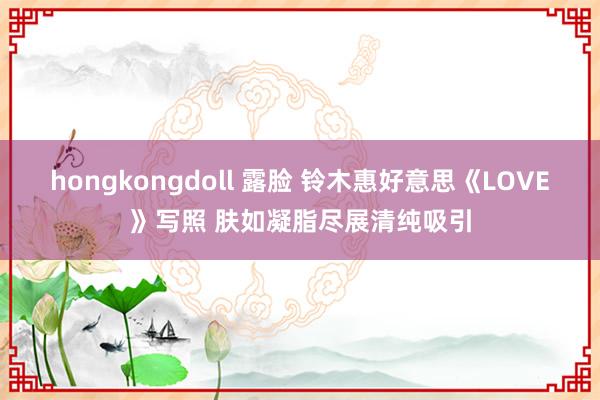 hongkongdoll 露脸 铃木惠好意思《LOVE》写照 肤如凝脂尽展清纯吸引