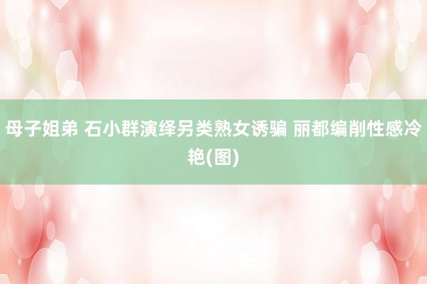 母子姐弟 石小群演绎另类熟女诱骗 丽都编削性感冷艳(图)