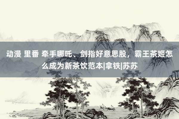 动漫 里番 牵手哪吒、剑指好意思股，霸王茶姬怎么成为新茶饮范本|拿铁|苏苏