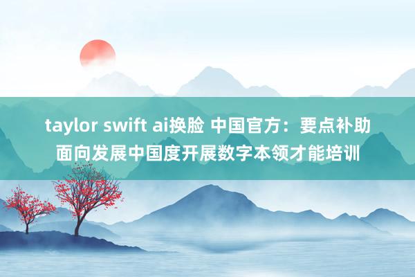 taylor swift ai换脸 中国官方：要点补助面向发展中国度开展数字本领才能培训