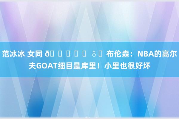 范冰冰 女同 🏌️‍♂️布伦森：NBA的高尔夫GOAT细目是库里！小里也很好坏