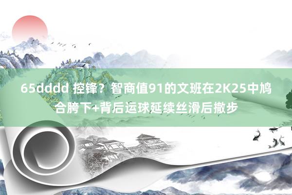 65dddd 控锋？智商值91的文班在2K25中鸠合胯下+背后运球延续丝滑后撤步