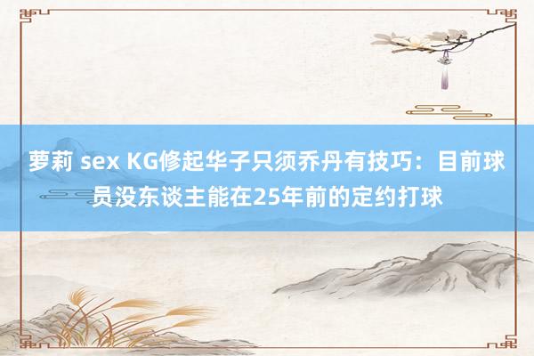 萝莉 sex KG修起华子只须乔丹有技巧：目前球员没东谈主能在25年前的定约打球