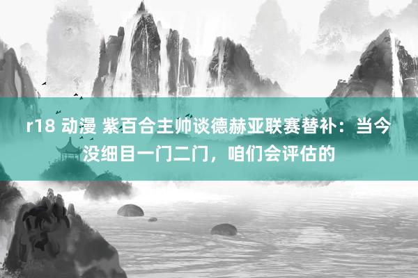r18 动漫 紫百合主帅谈德赫亚联赛替补：当今没细目一门二门，咱们会评估的
