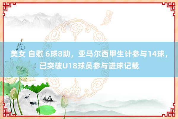 美女 自慰 6球8助，亚马尔西甲生计参与14球，已突破U18球员参与进球记载