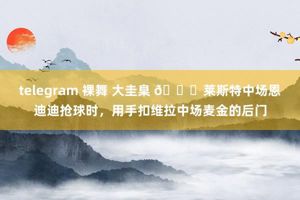 telegram 裸舞 大圭臬 😂莱斯特中场恩迪迪抢球时，用手扣维拉中场麦金的后门