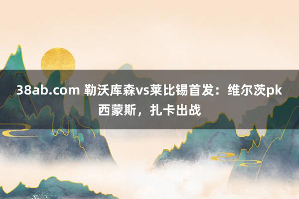 38ab.com 勒沃库森vs莱比锡首发：维尔茨pk西蒙斯，扎卡出战