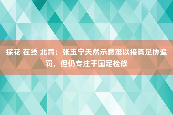 探花 在线 北青：张玉宁天然示意难以接管足协追罚，但仍专注于国足检修