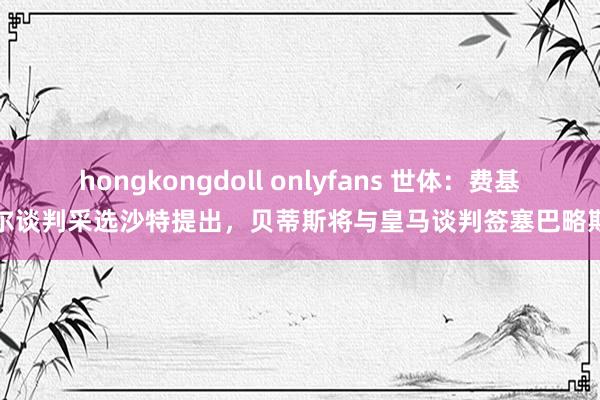 hongkongdoll onlyfans 世体：费基尔谈判采选沙特提出，贝蒂斯将与皇马谈判签塞巴略斯