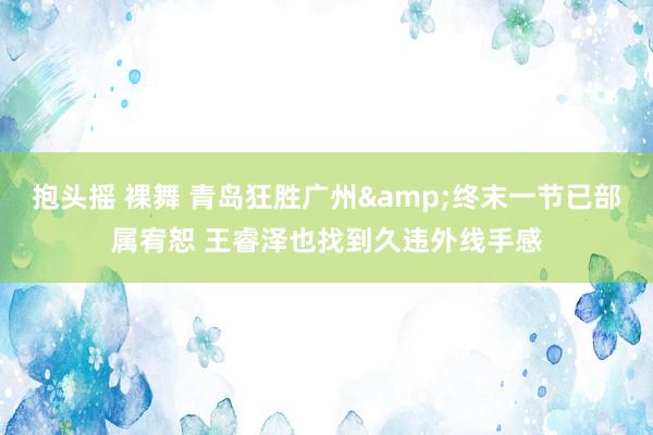 抱头摇 裸舞 青岛狂胜广州&终末一节已部属宥恕 王睿泽也找到久违外线手感