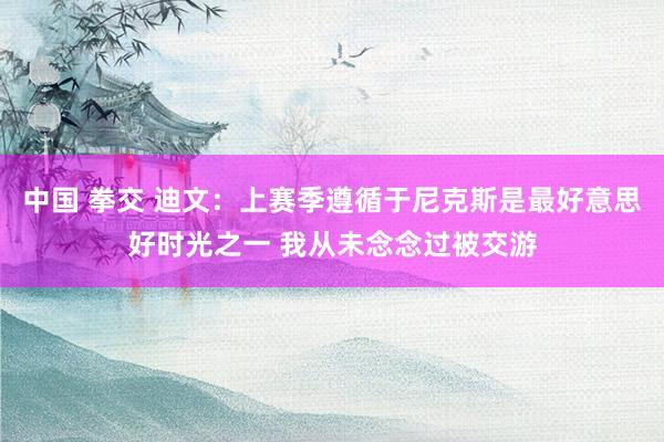 中国 拳交 迪文：上赛季遵循于尼克斯是最好意思好时光之一 我从未念念过被交游