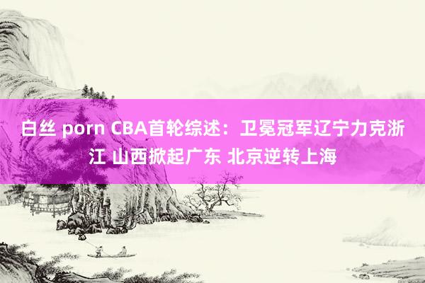 白丝 porn CBA首轮综述：卫冕冠军辽宁力克浙江 山西掀起广东 北京逆转上海