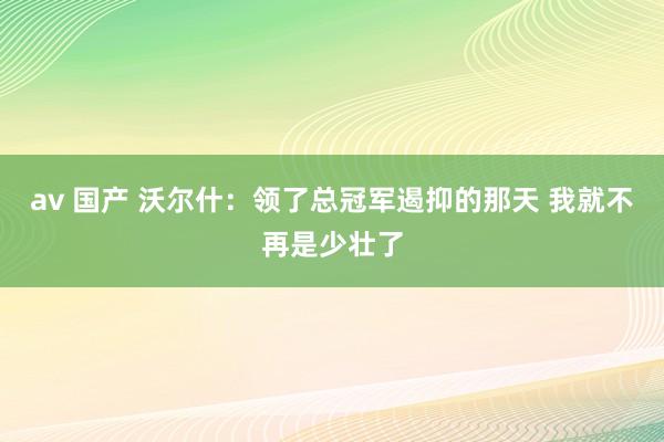 av 国产 沃尔什：领了总冠军遏抑的那天 我就不再是少壮了