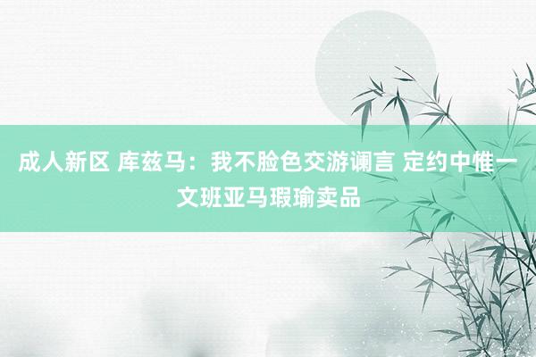 成人新区 库兹马：我不脸色交游谰言 定约中惟一文班亚马瑕瑜卖品