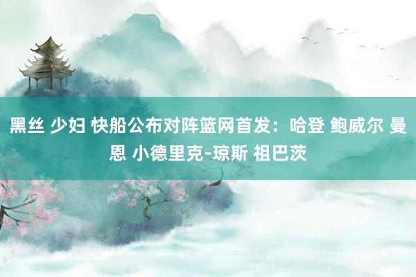 黑丝 少妇 快船公布对阵篮网首发：哈登 鲍威尔 曼恩 小德里克-琼斯 祖巴茨