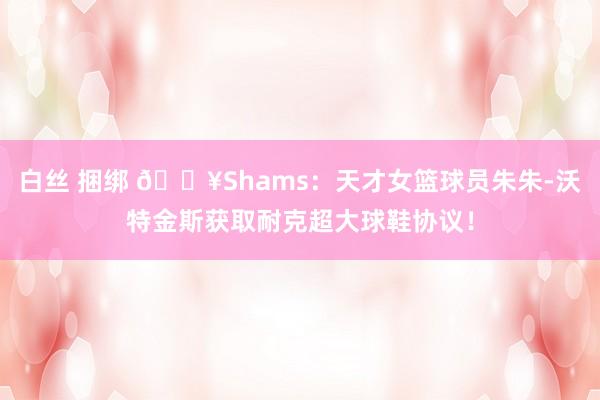 白丝 捆绑 💥Shams：天才女篮球员朱朱-沃特金斯获取耐克超大球鞋协议！