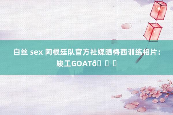 白丝 sex 阿根廷队官方社媒晒梅西训练相片：竣工GOAT🐐