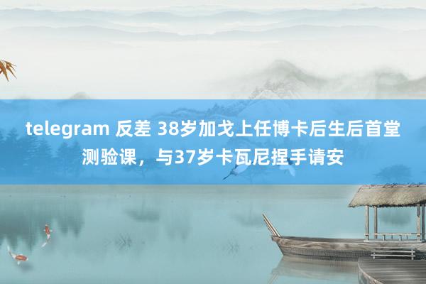 telegram 反差 38岁加戈上任博卡后生后首堂测验课，与37岁卡瓦尼捏手请安