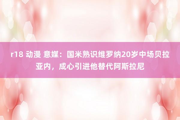 r18 动漫 意媒：国米熟识维罗纳20岁中场贝拉亚内，成心引进他替代阿斯拉尼