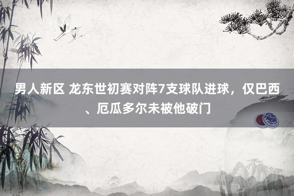 男人新区 龙东世初赛对阵7支球队进球，仅巴西、厄瓜多尔未被他破门