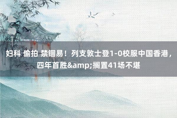 妇科 偷拍 禁锢易！列支敦士登1-0校服中国香港，四年首胜&搁置41场不堪