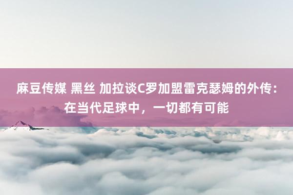 麻豆传媒 黑丝 加拉谈C罗加盟雷克瑟姆的外传：在当代足球中，一切都有可能