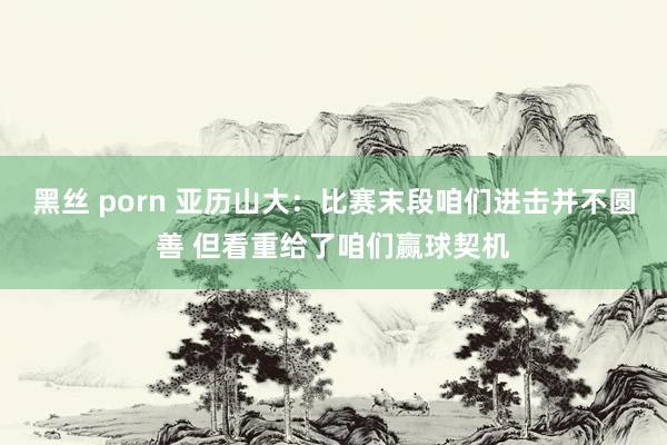 黑丝 porn 亚历山大：比赛末段咱们进击并不圆善 但看重给了咱们赢球契机