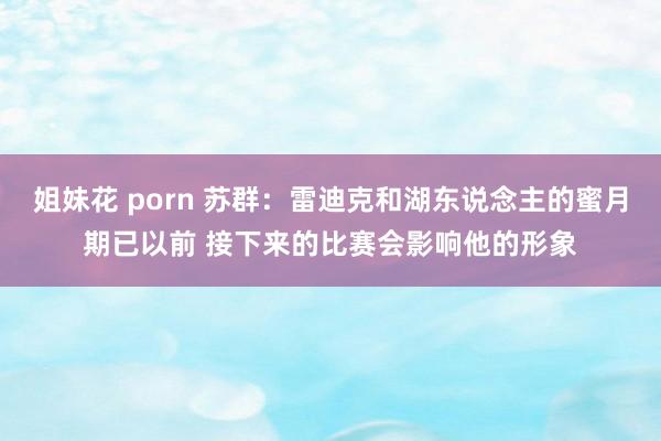 姐妹花 porn 苏群：雷迪克和湖东说念主的蜜月期已以前 接下来的比赛会影响他的形象