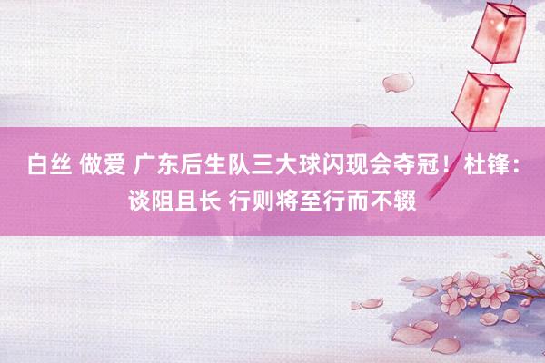 白丝 做爱 广东后生队三大球闪现会夺冠！杜锋：谈阻且长 行则将至行而不辍