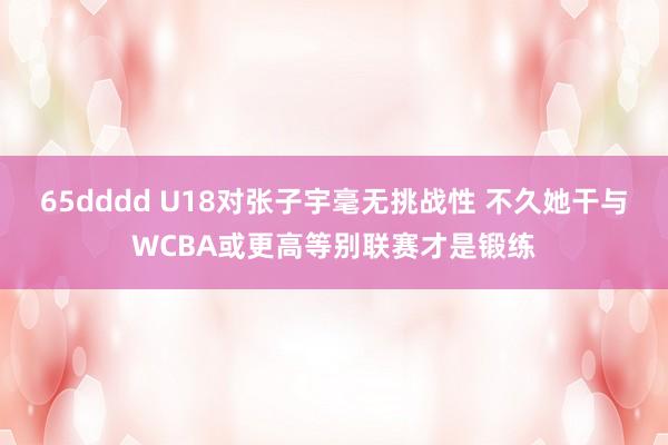 65dddd U18对张子宇毫无挑战性 不久她干与WCBA或更高等别联赛才是锻练