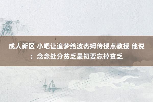 成人新区 小吧让追梦给波杰姆传授点教授 他说：念念处分贫乏最初要忘掉贫乏