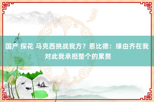 国产 探花 马克西挑战我方？恩比德：缘由齐在我 对此我承担整个的累赘